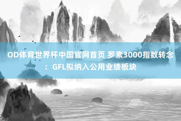 OD体育世界杯中国官网首页 罗素3000指数转念：GFL拟纳入公用业绩板块