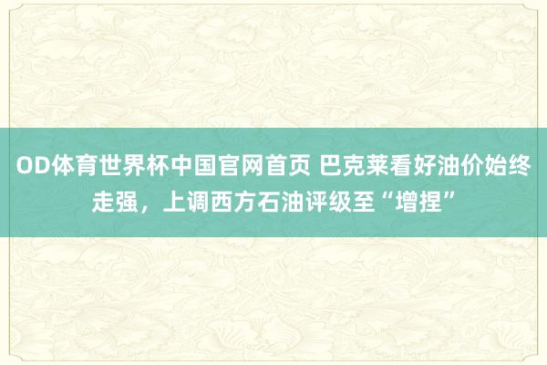 OD体育世界杯中国官网首页 巴克莱看好油价始终走强，上调西方石油评级至“增捏”