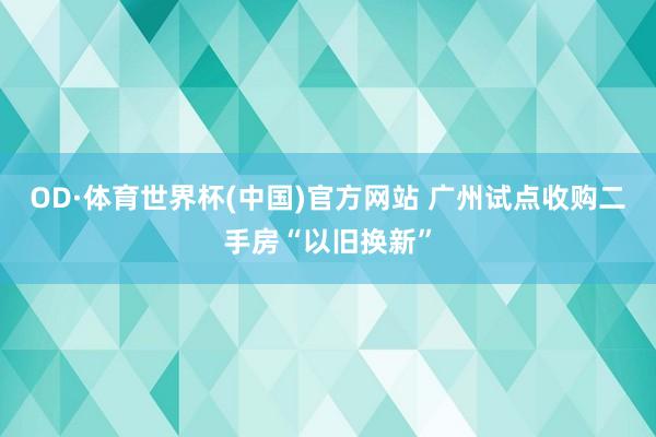 OD·体育世界杯(中国)官方网站 广州试点收购二手房“以旧换新”