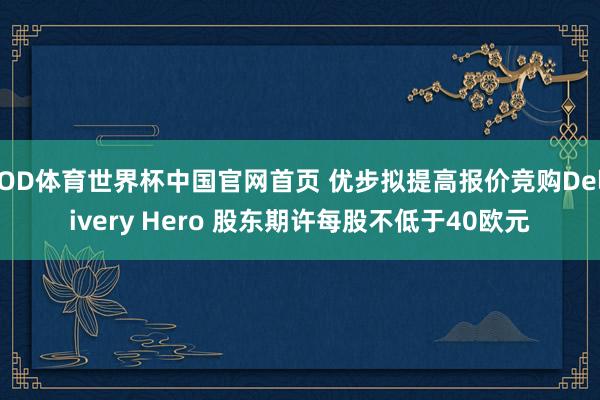 OD体育世界杯中国官网首页 优步拟提高报价竞购Delivery Hero 股东期许每股不低于40欧元