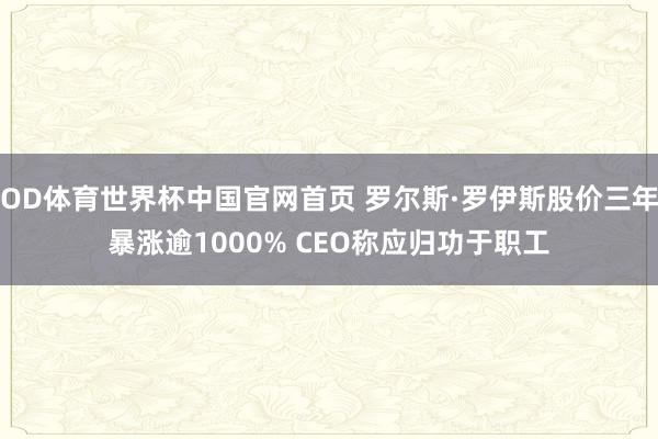 OD体育世界杯中国官网首页 罗尔斯·罗伊斯股价三年暴涨逾1000% CEO称应归功于职工
