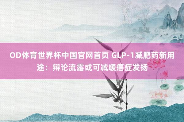 OD体育世界杯中国官网首页 GLP-1减肥药新用途：辩论流露或可减缓癌症发扬