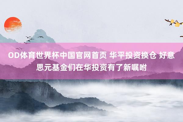 OD体育世界杯中国官网首页 华平投资换仓 好意思元基金们在华投资有了新嘱咐