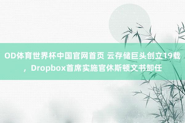OD体育世界杯中国官网首页 云存储巨头创立19载,Dropbox首席实施官休斯顿文书卸任