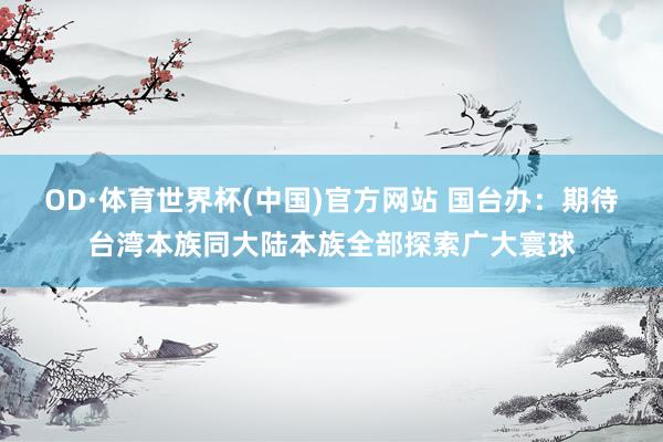 OD·体育世界杯(中国)官方网站 国台办：期待台湾本族同大陆本族全部探索广大寰球