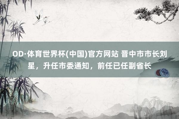 OD·体育世界杯(中国)官方网站 晋中市市长刘星，升任市委通知，前任已任副省长