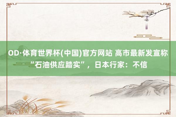 OD·体育世界杯(中国)官方网站 高市最新发宣称“石油供应踏实”，日本行家：不信