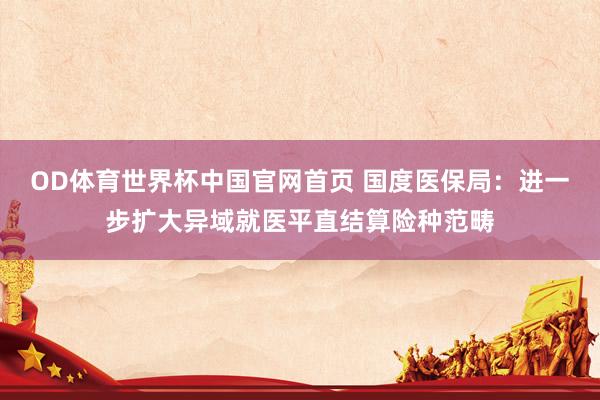 OD体育世界杯中国官网首页 国度医保局：进一步扩大异域就医平直结算险种范畴