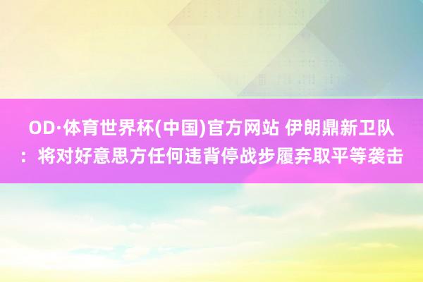 OD·体育世界杯(中国)官方网站 伊朗鼎新卫队:将对好意思方任何违背停战步履弃取平等袭击