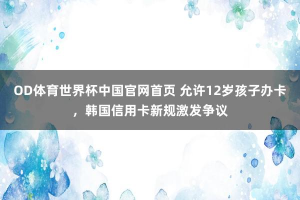 OD体育世界杯中国官网首页 允许12岁孩子办卡，韩国信用卡新规激发争议