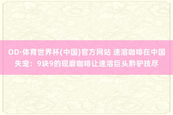 OD·体育世界杯(中国)官方网站 速溶咖啡在中国失宠：9块9的现磨咖啡让速溶巨头黔驴技尽