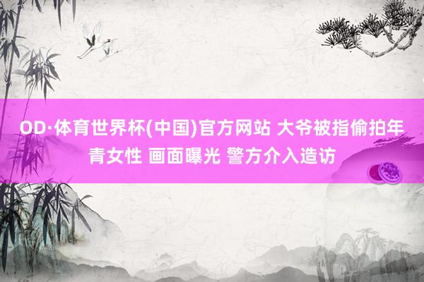 OD·体育世界杯(中国)官方网站 大爷被指偷拍年青女性 画面曝光 警方介入造访