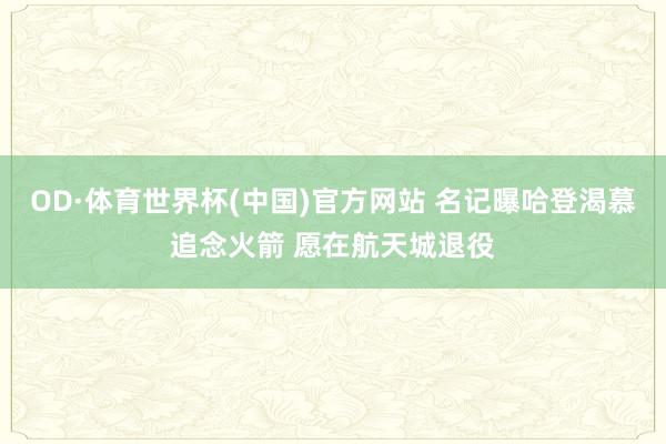 OD·体育世界杯(中国)官方网站 名记曝哈登渴慕追念火箭 愿在航天城退役
