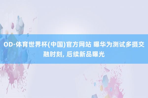 OD·体育世界杯(中国)官方网站 曝华为测试多摄交融时刻， 后续新品曝光