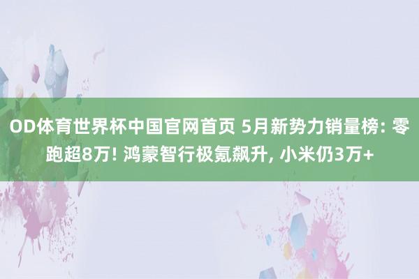 OD体育世界杯中国官网首页 5月新势力销量榜: 零跑超8万! 鸿蒙智行极氪飙升, 小米仍3万+