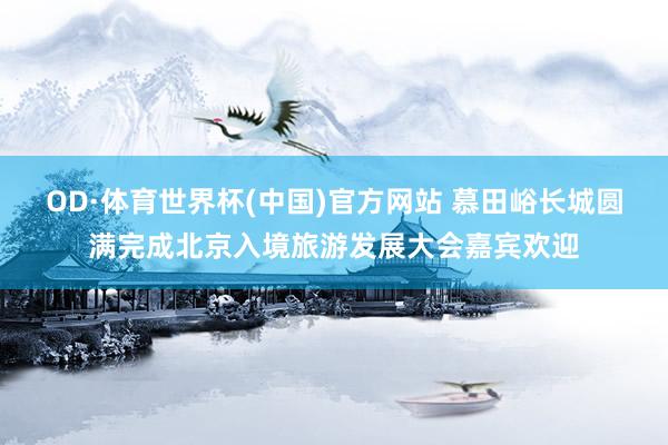 OD·体育世界杯(中国)官方网站 慕田峪长城圆满完成北京入境旅游发展大会嘉宾欢迎