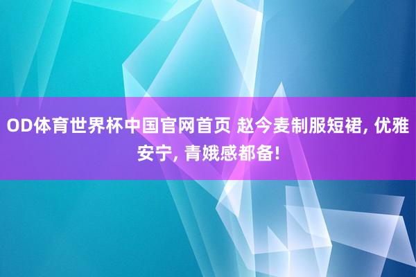 OD体育世界杯中国官网首页 赵今麦制服短裙， 优雅安宁， 青娥感都备!