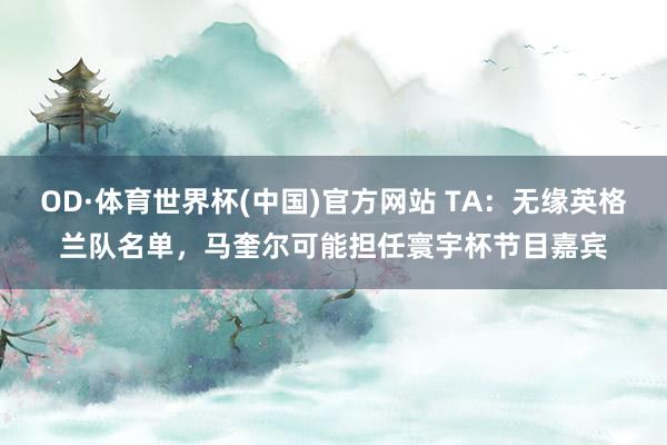 OD·体育世界杯(中国)官方网站 TA：无缘英格兰队名单，马奎尔可能担任寰宇杯节目嘉宾
