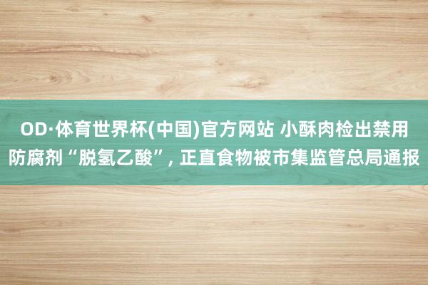 OD·体育世界杯(中国)官方网站 小酥肉检出禁用防腐剂“脱氢乙酸”， 正直食物被市集监管总局通报