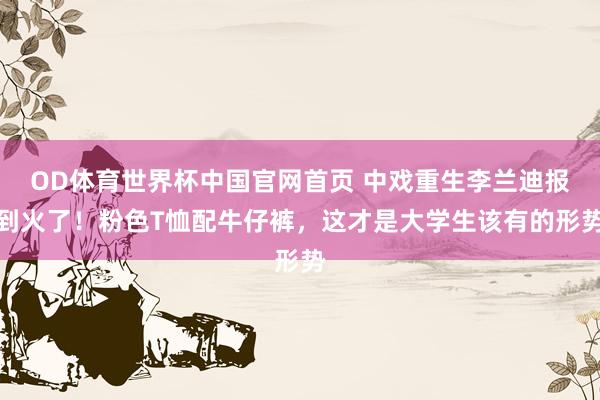 OD体育世界杯中国官网首页 中戏重生李兰迪报到火了!粉色T恤配牛仔裤,这才是大学生该有的形势
