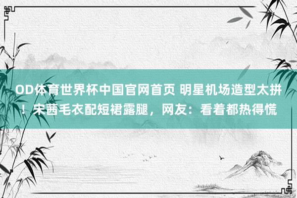 OD体育世界杯中国官网首页 明星机场造型太拼！宋茜毛衣配短裙露腿，网友：看着都热得慌
