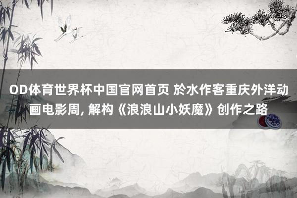 OD体育世界杯中国官网首页 於水作客重庆外洋动画电影周， 解构《浪浪山小妖魔》创作之路