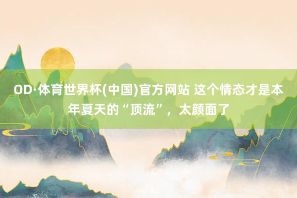 OD·体育世界杯(中国)官方网站 这个情态才是本年夏天的“顶流”，太颜面了