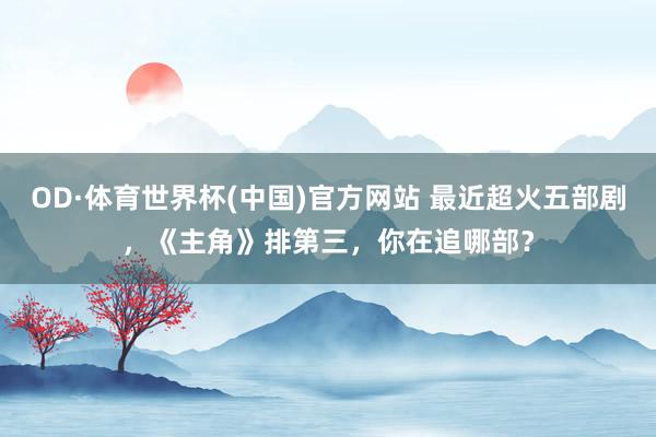 OD·体育世界杯(中国)官方网站 最近超火五部剧，《主角》排第三，你在追哪部？