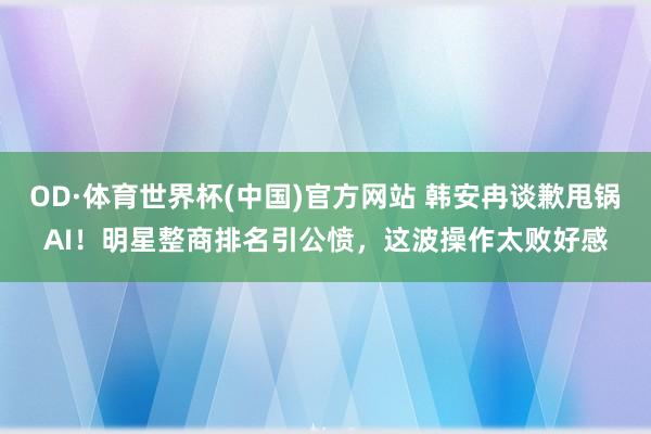 OD·体育世界杯(中国)官方网站 韩安冉谈歉甩锅AI!明星整商排名引公愤,这波操作太败好感