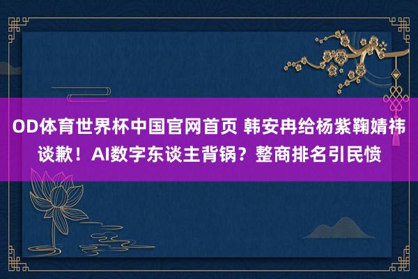 OD体育世界杯中国官网首页 韩安冉给杨紫鞠婧祎谈歉!AI数字东谈主背锅?整商排名引民愤