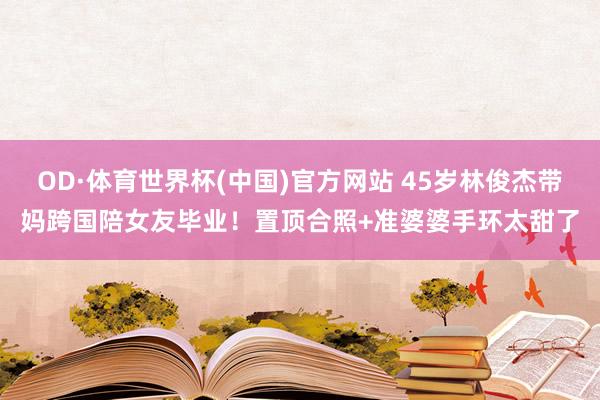 OD·体育世界杯(中国)官方网站 45岁林俊杰带妈跨国陪女友毕业！置顶合照+准婆婆手环太甜了