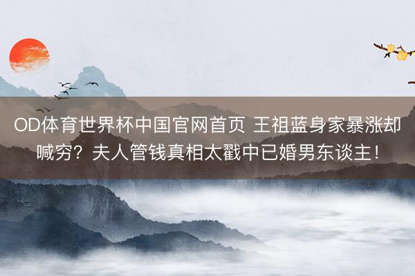 OD体育世界杯中国官网首页 王祖蓝身家暴涨却喊穷？夫人管钱真相太戳中已婚男东谈主！