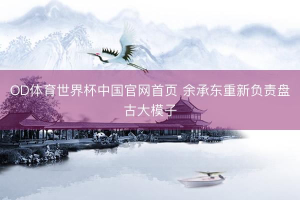 OD体育世界杯中国官网首页 余承东重新负责盘古大模子