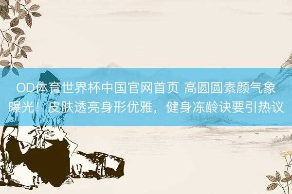 OD体育世界杯中国官网首页 高圆圆素颜气象曝光!皮肤透亮身形优雅,健身冻龄诀要引热议