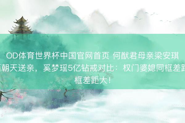 OD体育世界杯中国官网首页 何猷君母亲梁安琪素面朝天送亲，奚梦瑶5亿钻戒对比：权门婆媳同框差距大！