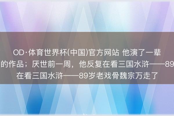 OD·体育世界杯(中国)官方网站 他演了一辈子戏,却从不看我方的作品;厌世前一周,他反复在看三国水浒——89岁老戏骨魏宗万走了