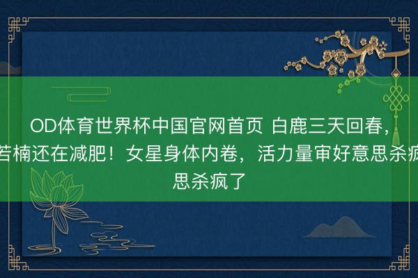 OD体育世界杯中国官网首页 白鹿三天回春，章若楠还在减肥！女星身体内卷，活力量审好意思杀疯了