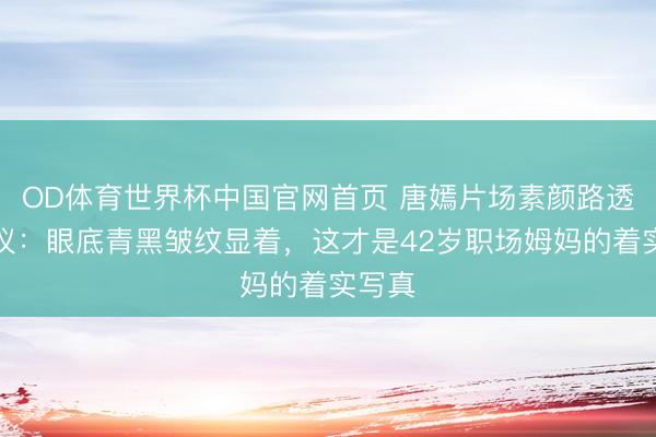 OD体育世界杯中国官网首页 唐嫣片场素颜路透引热议:眼底青黑皱纹显着,这才是42岁职场姆妈的着实写真