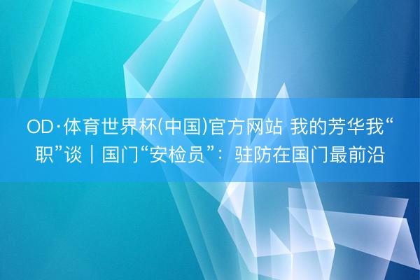 OD·体育世界杯(中国)官方网站 我的芳华我“职”谈|国门“安检员”:驻防在国门最前沿