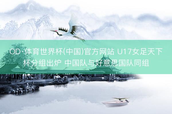 OD·体育世界杯(中国)官方网站 U17女足天下杯分组出炉 中国队与好意思国队同组