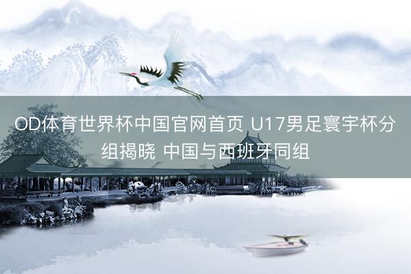 OD体育世界杯中国官网首页 U17男足寰宇杯分组揭晓 中国与西班牙同组