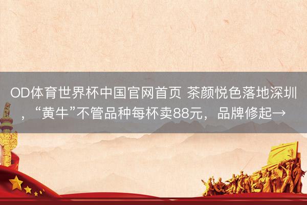 OD体育世界杯中国官网首页 茶颜悦色落地深圳,“黄牛”不管品种每杯卖88元,品牌修起→