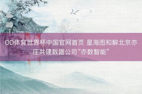 OD体育世界杯中国官网首页 星海图和解北京亦庄共建数据公司“亦数智能”