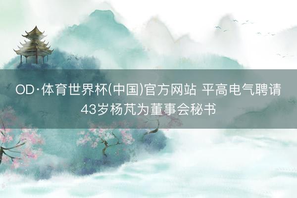 OD·体育世界杯(中国)官方网站 平高电气聘请43岁杨芃为董事会秘书